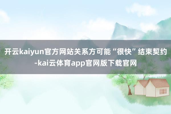 开云kaiyun官方网站关系方可能“很快”结束契约-kai云体育app官网版下载官网