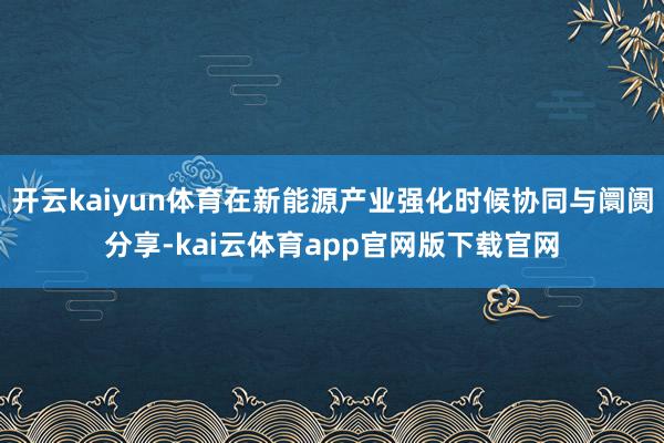开云kaiyun体育在新能源产业强化时候协同与阛阓分享-kai云体育app官网版下载官网