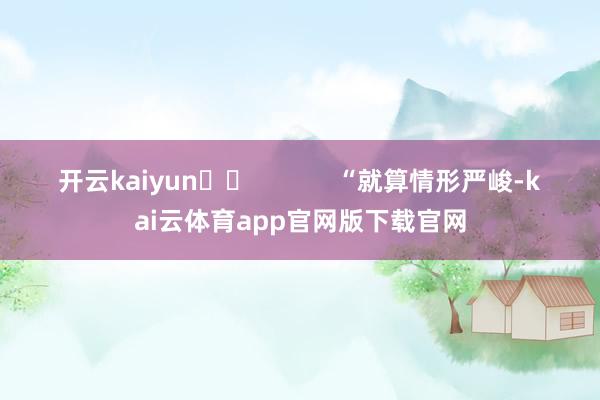 开云kaiyun		            　　“就算情形严峻-kai云体育app官网版下载官网