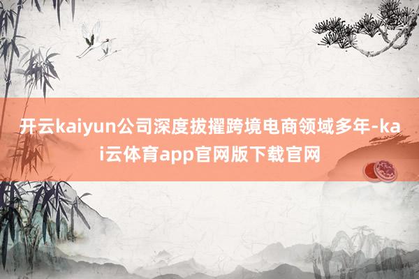 开云kaiyun公司深度拔擢跨境电商领域多年-kai云体育app官网版下载官网