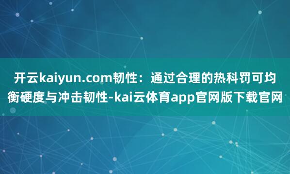 开云kaiyun.com韧性:通过合理的热科罚可均衡硬度与冲击韧性-kai云体育app官网版下载官网