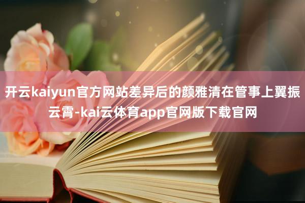 开云kaiyun官方网站差异后的颜雅清在管事上翼振云霄-kai云体育app官网版下载官网