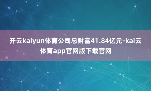 开云kaiyun体育公司总财富41.84亿元-kai云体育app官网版下载官网