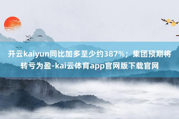 开云kaiyun同比加多至少约387%；集团预期将转亏为盈-kai云体育app官网版下载官网