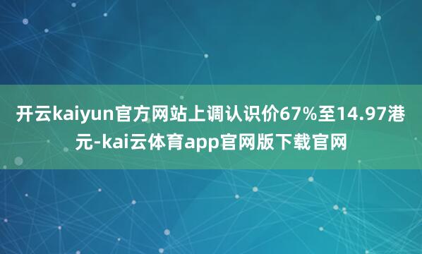 开云kaiyun官方网站上调认识价67%至14.97港元-kai云体育app官网版下载官网
