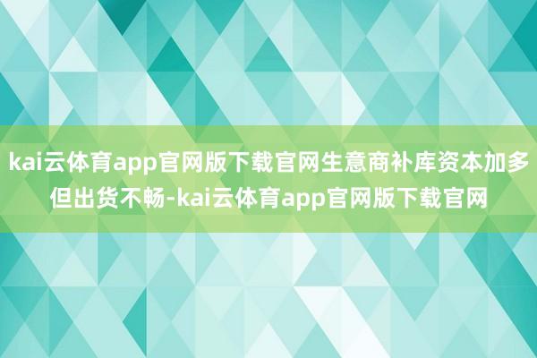 kai云体育app官网版下载官网生意商补库资本加多但出货不畅-kai云体育app官网版下载官网