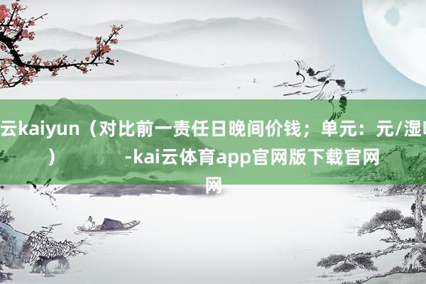 开云kaiyun（对比前一责任日晚间价钱；单元：元/湿吨 ）            -kai云体育app官网版下载官网
