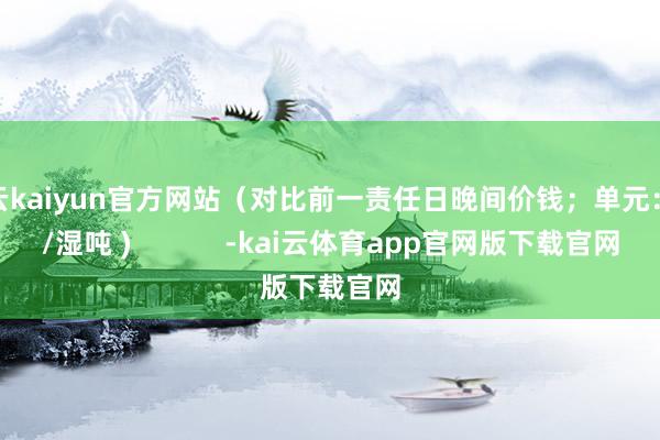 开云kaiyun官方网站（对比前一责任日晚间价钱；单元：元/湿吨 )            -kai云体育app官网版下载官网