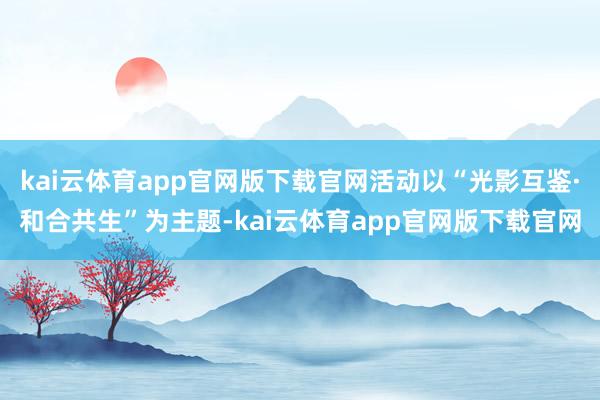 kai云体育app官网版下载官网活动以“光影互鉴·和合共生”为主题-kai云体育app官网版下载官网