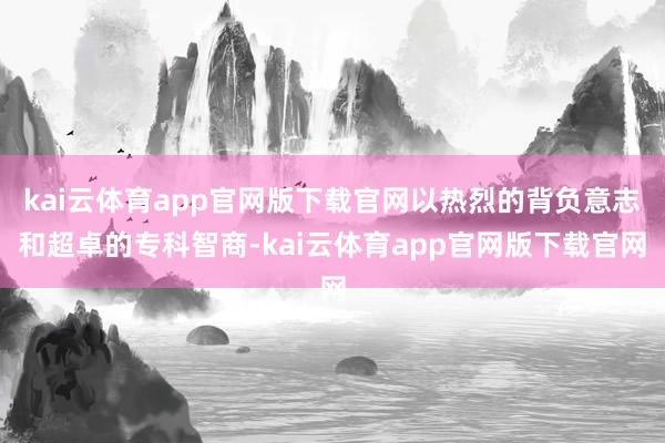 kai云体育app官网版下载官网以热烈的背负意志和超卓的专科智商-kai云体育app官网版下载官网