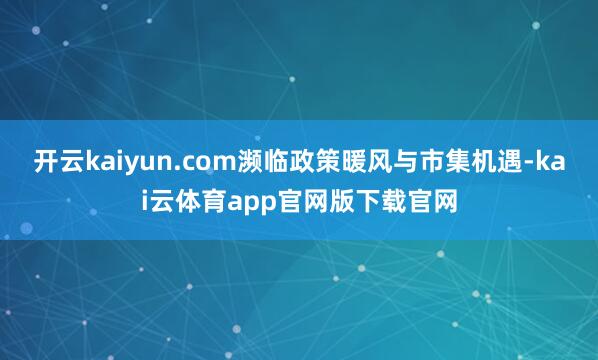 开云kaiyun.com濒临政策暖风与市集机遇-kai云体育app官网版下载官网