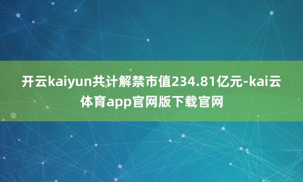 开云kaiyun共计解禁市值234.81亿元-kai云体育app官网版下载官网