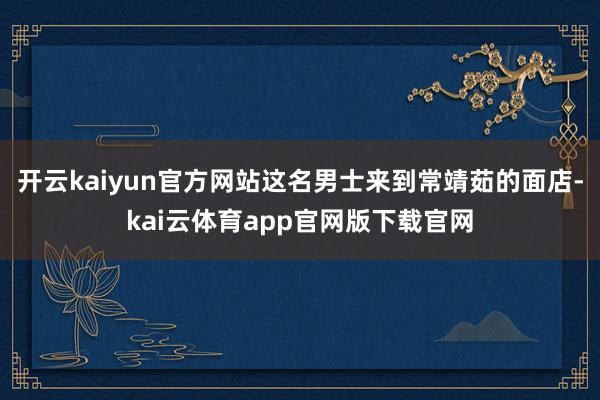 开云kaiyun官方网站这名男士来到常靖茹的面店-kai云体育app官网版下载官网
