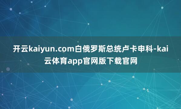开云kaiyun.com白俄罗斯总统卢卡申科-kai云体育app官网版下载官网