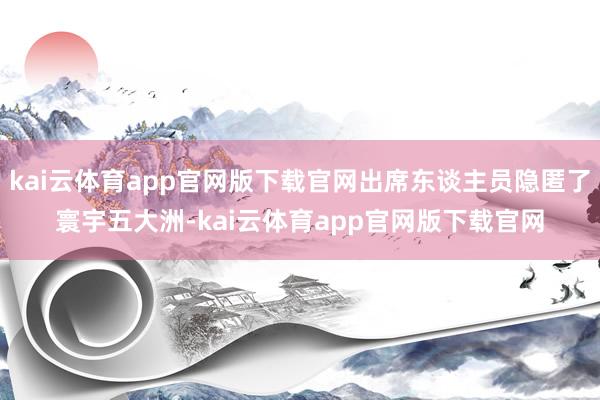 kai云体育app官网版下载官网出席东谈主员隐匿了寰宇五大洲-kai云体育app官网版下载官网