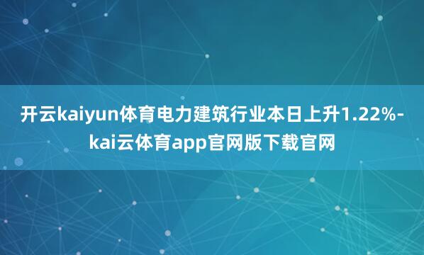开云kaiyun体育电力建筑行业本日上升1.22%-kai云体育app官网版下载官网
