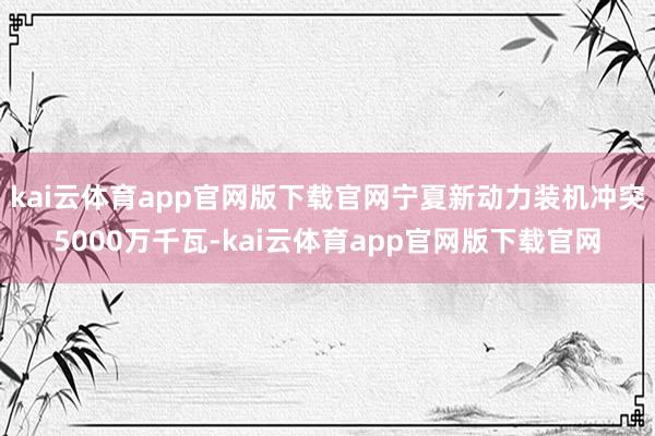 kai云体育app官网版下载官网宁夏新动力装机冲突5000万千瓦-kai云体育app官网版下载官网