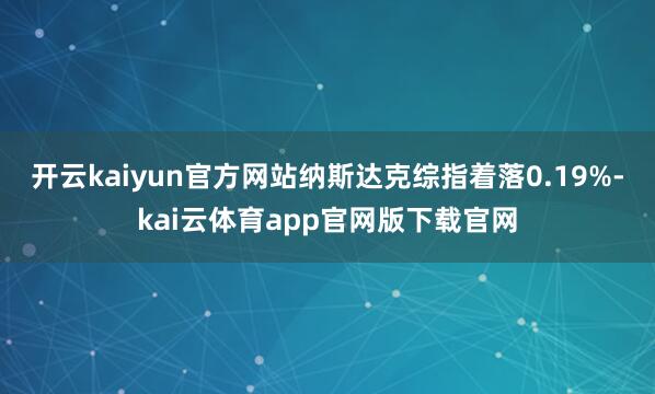 开云kaiyun官方网站纳斯达克综指着落0.19%-kai云体育app官网版下载官网