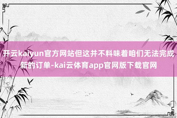 开云kaiyun官方网站但这并不料味着咱们无法完成新的订单-kai云体育app官网版下载官网