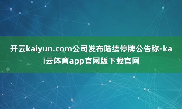开云kaiyun.com公司发布陆续停牌公告称-kai云体育app官网版下载官网