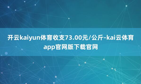 开云kaiyun体育收支73.00元/公斤-kai云体育app官网版下载官网