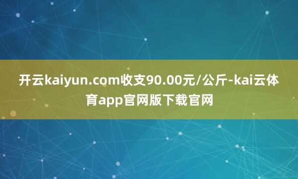 开云kaiyun.com收支90.00元/公斤-kai云体育app官网版下载官网