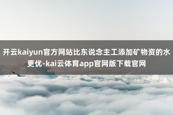 开云kaiyun官方网站比东说念主工添加矿物资的水更优-kai云体育app官网版下载官网