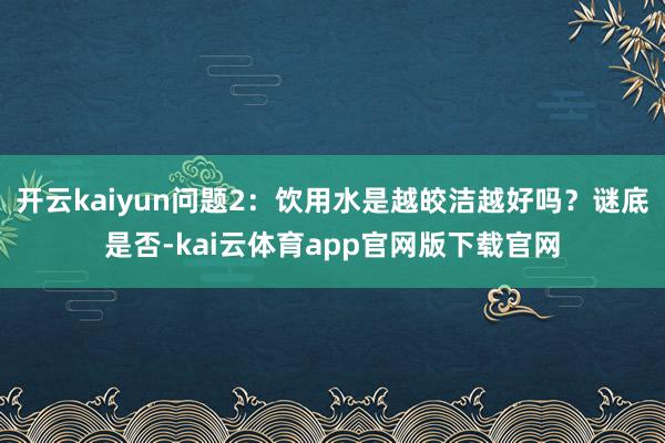 开云kaiyun问题2：饮用水是越皎洁越好吗？谜底是否-kai云体育app官网版下载官网