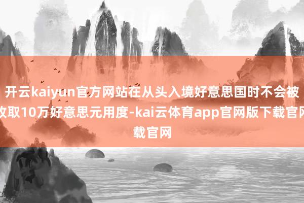 开云kaiyun官方网站在从头入境好意思国时不会被收取10万好意思元用度-kai云体育app官网版下载官网