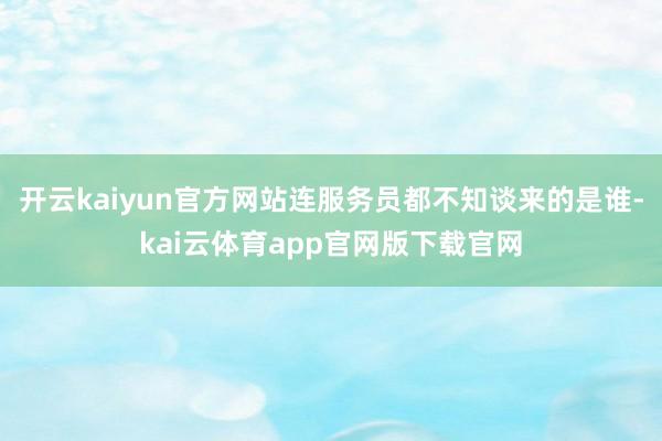 开云kaiyun官方网站连服务员都不知谈来的是谁-kai云体育app官网版下载官网