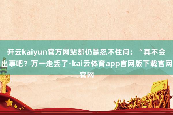 开云kaiyun官方网站却仍是忍不住问：“真不会出事吧？万一走丢了-kai云体育app官网版下载官网