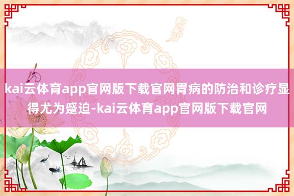 kai云体育app官网版下载官网胃病的防治和诊疗显得尤为蹙迫-kai云体育app官网版下载官网