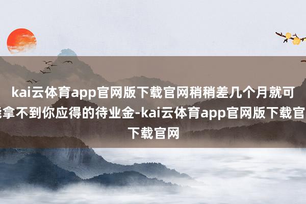 kai云体育app官网版下载官网稍稍差几个月就可能拿不到你应得的待业金-kai云体育app官网版下载官网