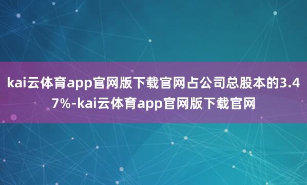 kai云体育app官网版下载官网占公司总股本的3.47%-kai云体育app官网版下载官网