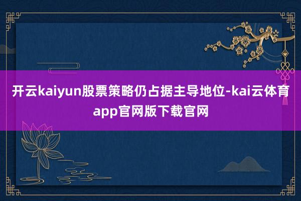 开云kaiyun股票策略仍占据主导地位-kai云体育app官网版下载官网