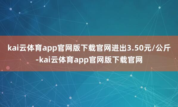 kai云体育app官网版下载官网进出3.50元/公斤-kai云体育app官网版下载官网