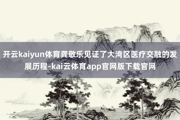 开云kaiyun体育龚敬乐见证了大湾区医疗交融的发展历程-kai云体育app官网版下载官网