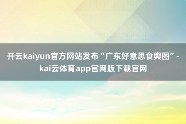 开云kaiyun官方网站发布“广东好意思食舆图”-kai云体育app官网版下载官网