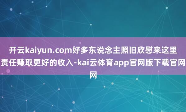 开云kaiyun.com好多东说念主照旧欣慰来这里责任赚取更好的收入-kai云体育app官网版下载官网