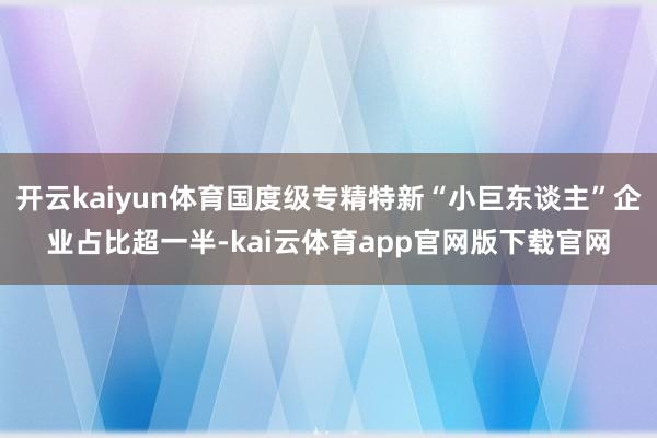 开云kaiyun体育国度级专精特新“小巨东谈主”企业占比超一半-kai云体育app官网版下载官网