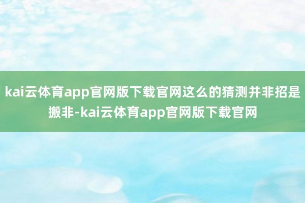 kai云体育app官网版下载官网这么的猜测并非招是搬非-kai云体育app官网版下载官网