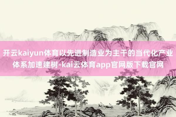 开云kaiyun体育以先进制造业为主干的当代化产业体系加速建树-kai云体育app官网版下载官网