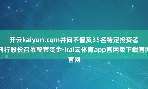 开云kaiyun.com并向不普及35名特定投资者刊行股份召募配套资金-kai云体育app官网版下载官网