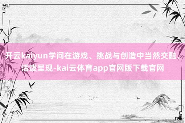 开云kaiyun学问在游戏、挑战与创造中当然交融、活泼呈现-kai云体育app官网版下载官网