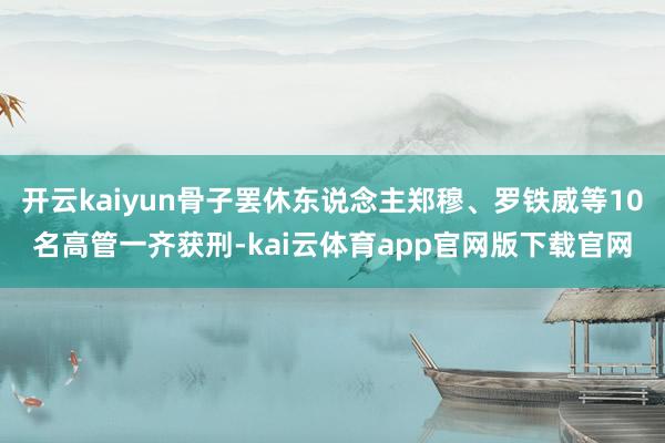 开云kaiyun骨子罢休东说念主郑穆、罗铁威等10名高管一齐获刑-kai云体育app官网版下载官网