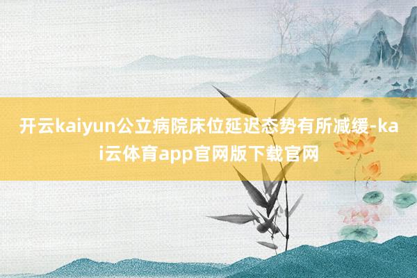 开云kaiyun公立病院床位延迟态势有所减缓-kai云体育app官网版下载官网