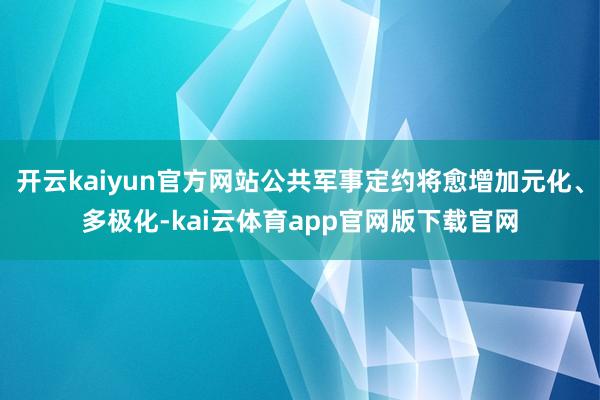 开云kaiyun官方网站公共军事定约将愈增加元化、多极化-kai云体育app官网版下载官网