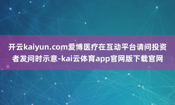开云kaiyun.com爱博医疗在互动平台请问投资者发问时示意-kai云体育app官网版下载官网