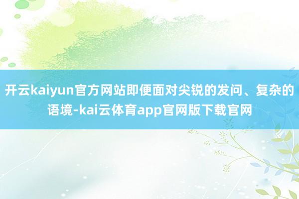 开云kaiyun官方网站即便面对尖锐的发问、复杂的语境-kai云体育app官网版下载官网