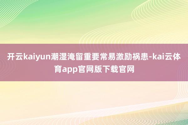 开云kaiyun潮湿淹留重要常易激励祸患-kai云体育app官网版下载官网